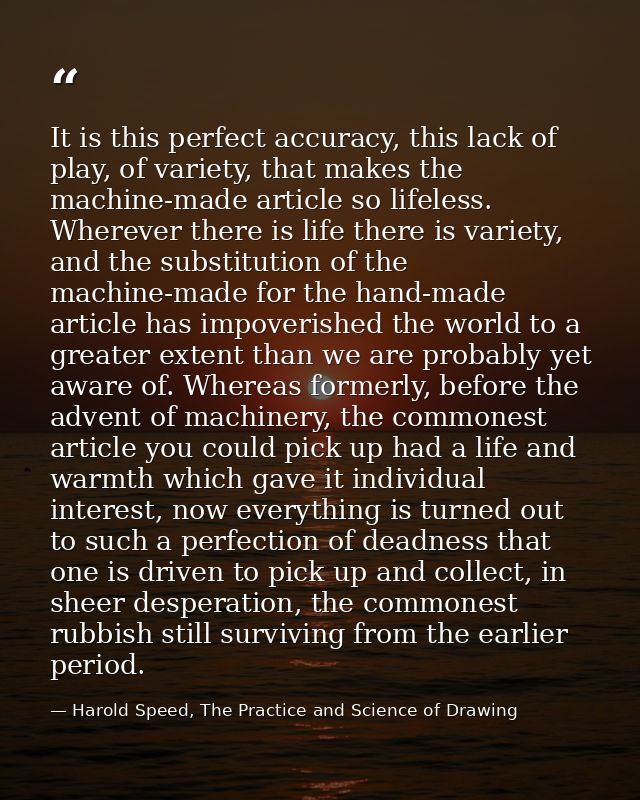 It is this perfect accuracy, this lack of play, of variety, that makes the machine-made article so lifeless. Wherever th — Harold Speed, The Practice and Science of Drawing