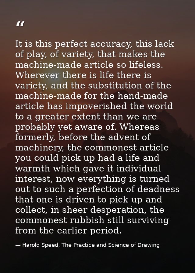 It is this perfect accuracy, this lack of play, of variety, that makes the machine-made article so lifeless. Wherever th — Harold Speed, The Practice and Science of Drawing