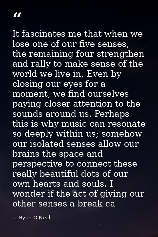 It fascinates me that when we lose one of our five senses, the remaining four strengthen and rally to make sense of the  — Ryan O'Neal