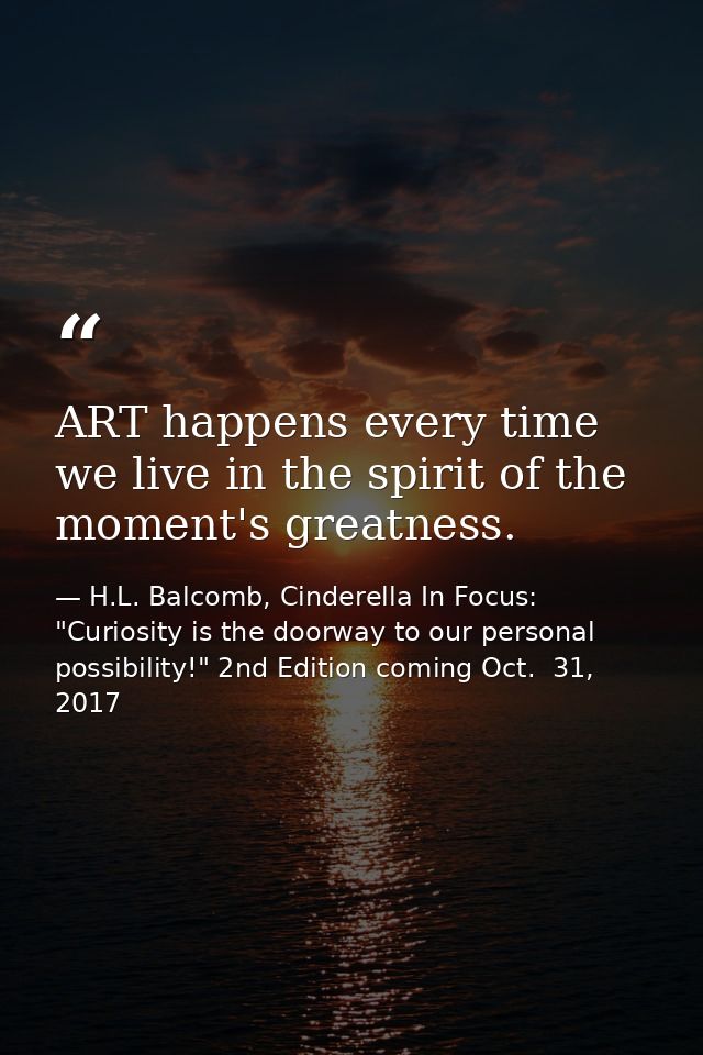 ART happens every time we live in the spirit of the moment's greatness. — H.L. Balcomb, Cinderella In Focus: "Curiosity is the doorway to our personal possibility!" 2nd Edition coming Oct.  31, 2017