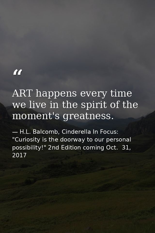 ART happens every time we live in the spirit of the moment's greatness. — H.L. Balcomb, Cinderella In Focus: "Curiosity is the doorway to our personal possibility!" 2nd Edition coming Oct.  31, 2017