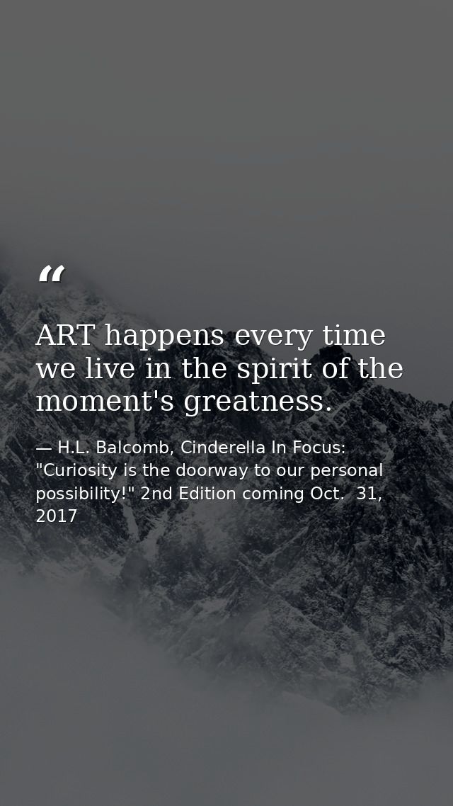 ART happens every time we live in the spirit of the moment's greatness. — H.L. Balcomb, Cinderella In Focus: "Curiosity is the doorway to our personal possibility!" 2nd Edition coming Oct.  31, 2017