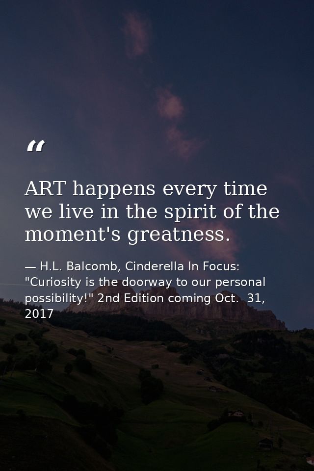 ART happens every time we live in the spirit of the moment's greatness. — H.L. Balcomb, Cinderella In Focus: "Curiosity is the doorway to our personal possibility!" 2nd Edition coming Oct.  31, 2017