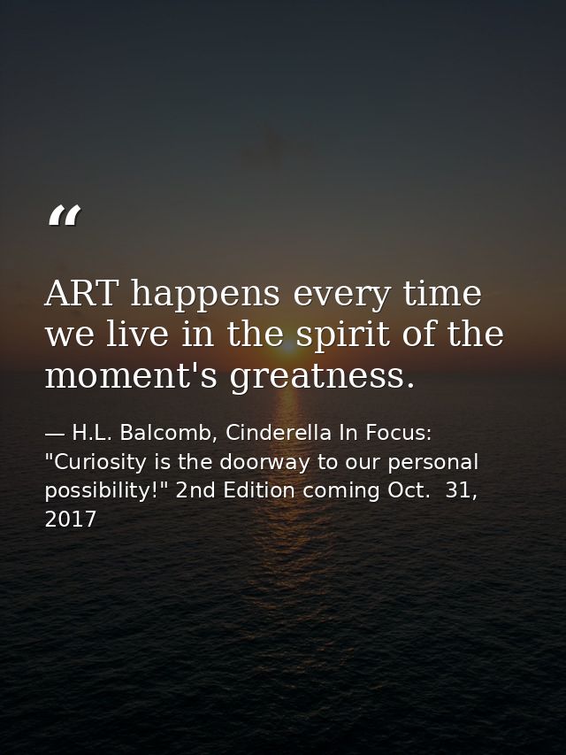 ART happens every time we live in the spirit of the moment's greatness. — H.L. Balcomb, Cinderella In Focus: "Curiosity is the doorway to our personal possibility!" 2nd Edition coming Oct.  31, 2017