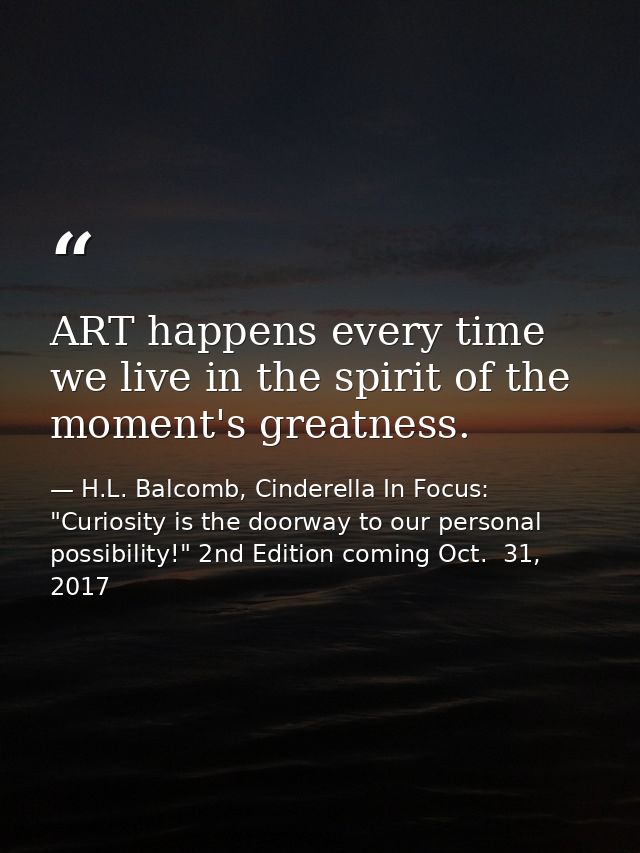ART happens every time we live in the spirit of the moment's greatness. — H.L. Balcomb, Cinderella In Focus: "Curiosity is the doorway to our personal possibility!" 2nd Edition coming Oct.  31, 2017