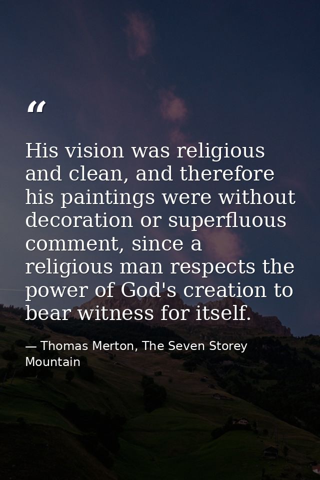 His vision was religious and clean, and therefore his paintings were without decoration or superfluous comment, since a  — Thomas Merton, The Seven Storey Mountain