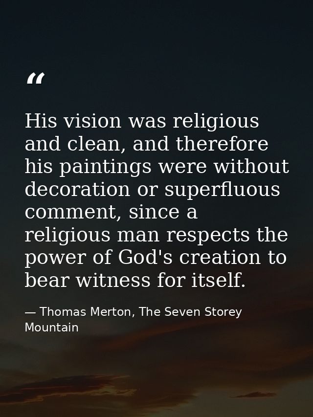His vision was religious and clean, and therefore his paintings were without decoration or superfluous comment, since a  — Thomas Merton, The Seven Storey Mountain