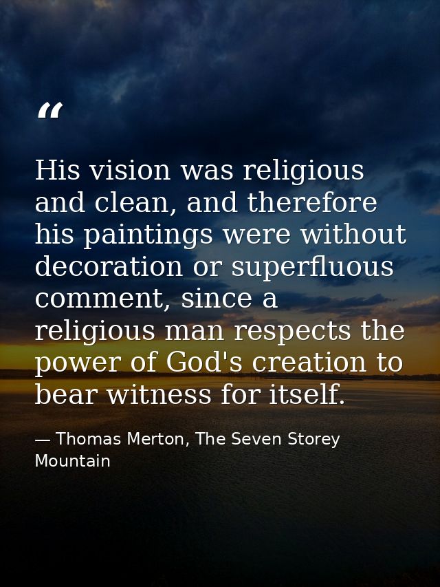 His vision was religious and clean, and therefore his paintings were without decoration or superfluous comment, since a  — Thomas Merton, The Seven Storey Mountain