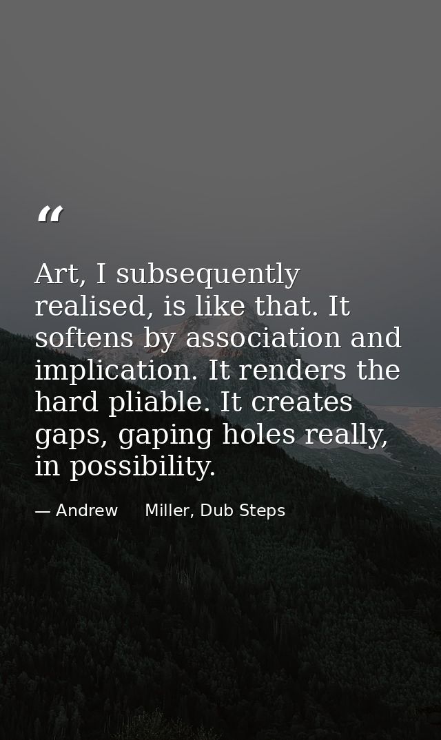 Art, I subsequently realised, is like that. It softens by association and implication. It renders the hard pliable. It c — Andrew     Miller, Dub Steps
