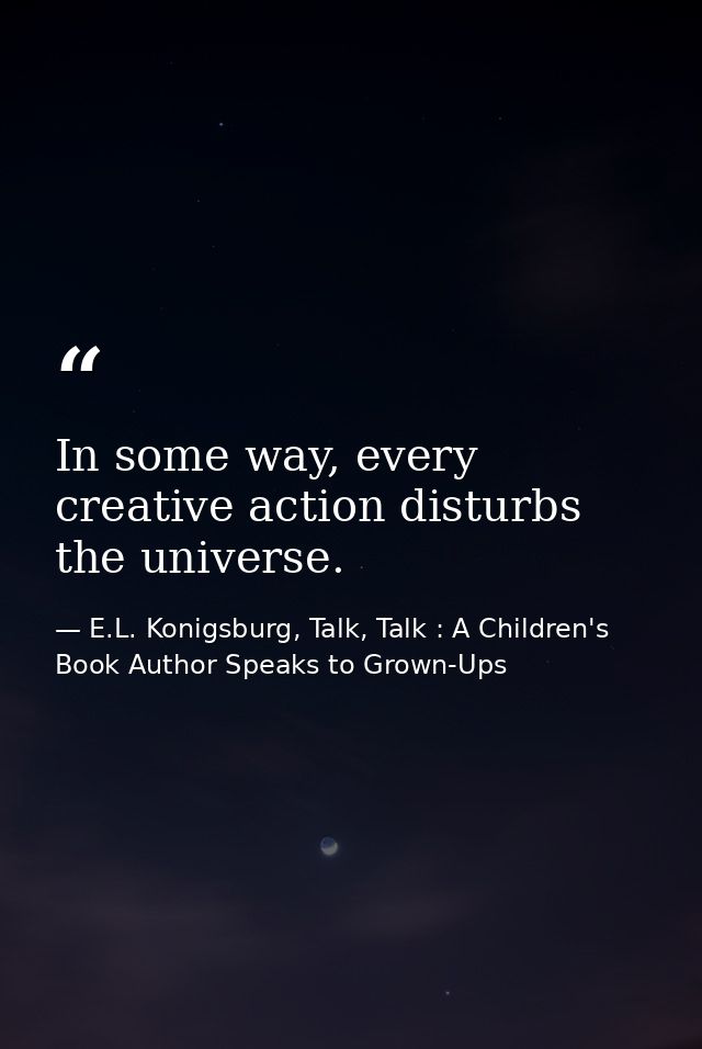 In some way, every creative action disturbs the universe. — E.L. Konigsburg, Talk, Talk : A Children's Book Author Speaks to Grown-Ups