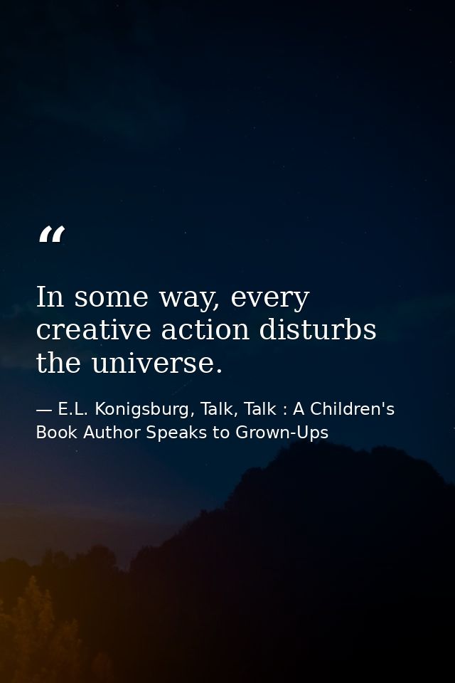 In some way, every creative action disturbs the universe. — E.L. Konigsburg, Talk, Talk : A Children's Book Author Speaks to Grown-Ups