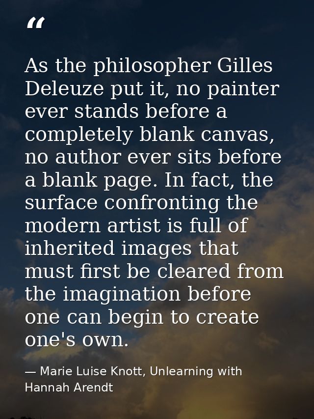 As the philosopher Gilles Deleuze put it, no painter ever stands before a completely blank canvas, no author ever sits b — Marie Luise Knott, Unlearning with Hannah Arendt
