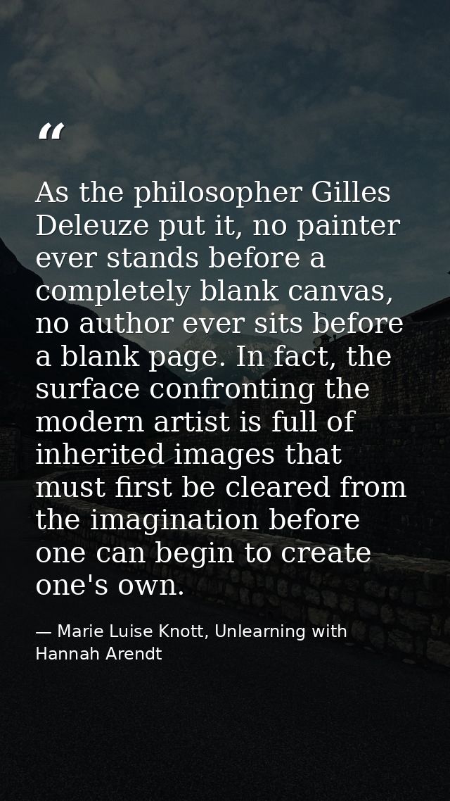 As the philosopher Gilles Deleuze put it, no painter ever stands before a completely blank canvas, no author ever sits b — Marie Luise Knott, Unlearning with Hannah Arendt
