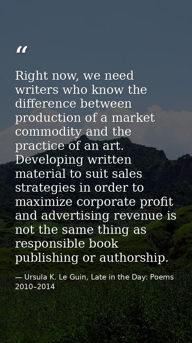 Right now, we need writers who know the difference between production of a market commodity and the practice of an art.  — Ursula K. Le Guin, Late in the Day: Poems 2010–2014