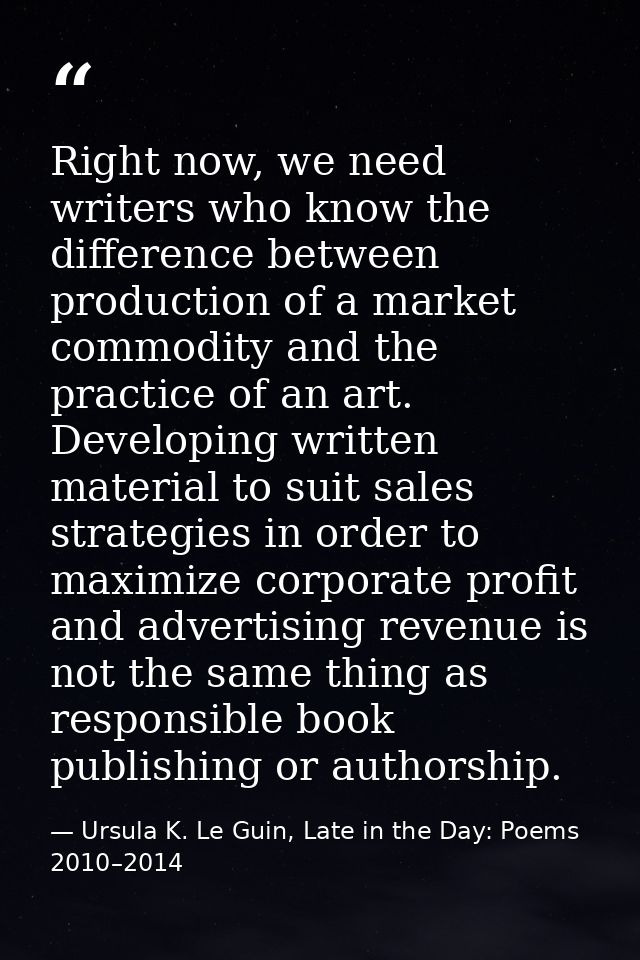 Right now, we need writers who know the difference between production of a market commodity and the practice of an art.  — Ursula K. Le Guin, Late in the Day: Poems 2010–2014