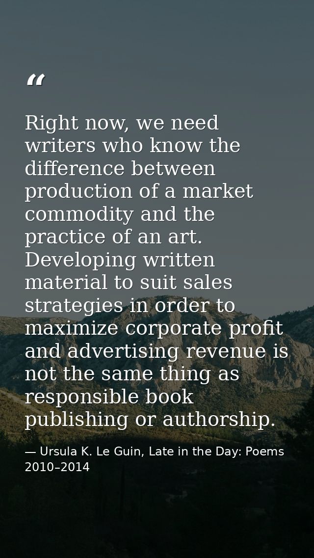 Right now, we need writers who know the difference between production of a market commodity and the practice of an art.  — Ursula K. Le Guin, Late in the Day: Poems 2010–2014