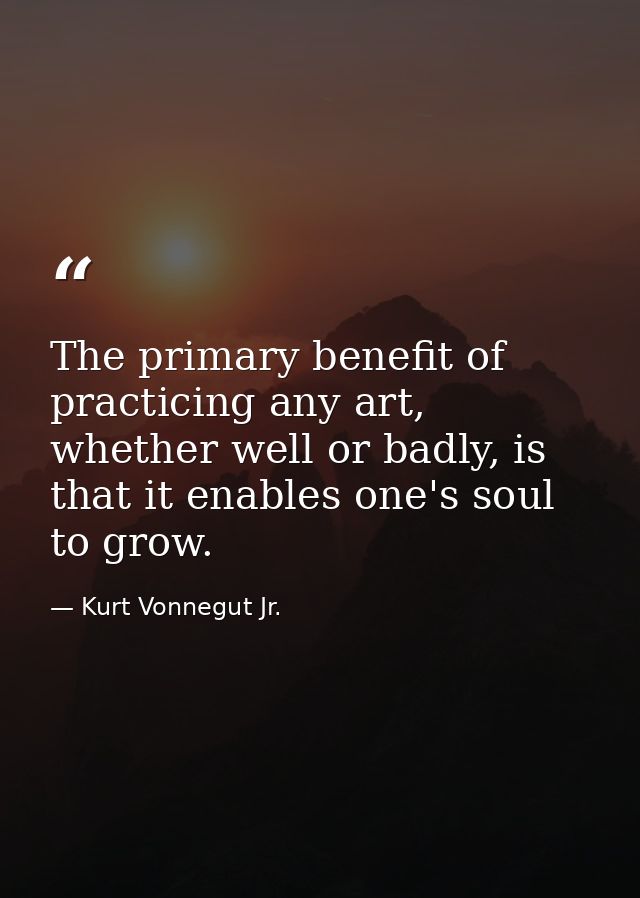 The primary benefit of practicing any art, whether well or badly, is that it enables one's soul to grow. — Kurt Vonnegut Jr.