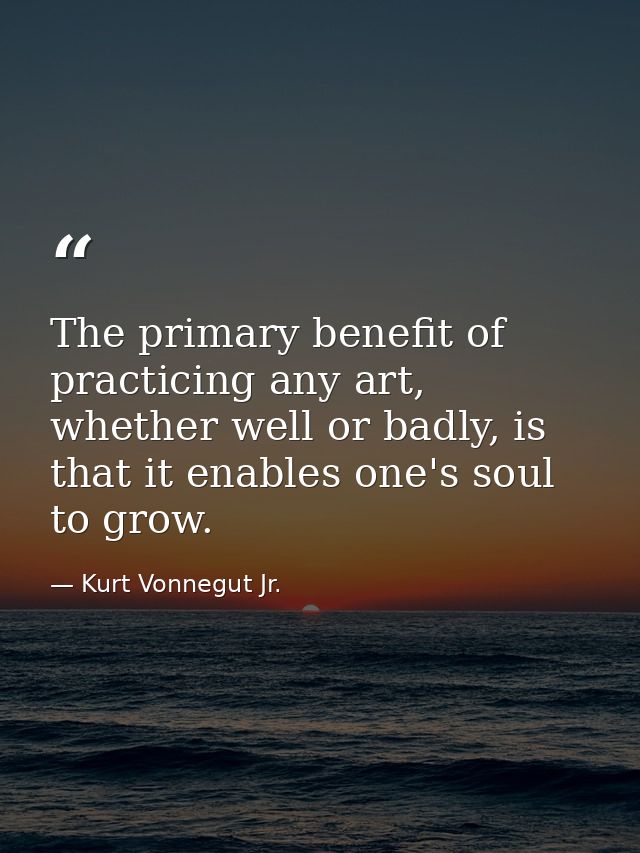 The primary benefit of practicing any art, whether well or badly, is that it enables one's soul to grow. — Kurt Vonnegut Jr.