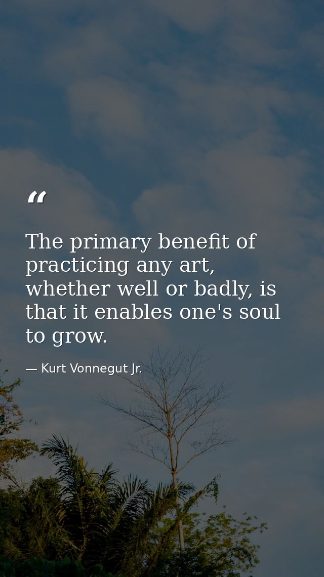 The primary benefit of practicing any art, whether well or badly, is that it enables one's soul to grow. — Kurt Vonnegut Jr.