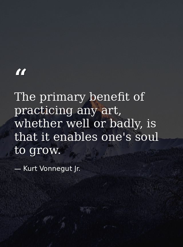 The primary benefit of practicing any art, whether well or badly, is that it enables one's soul to grow. — Kurt Vonnegut Jr.