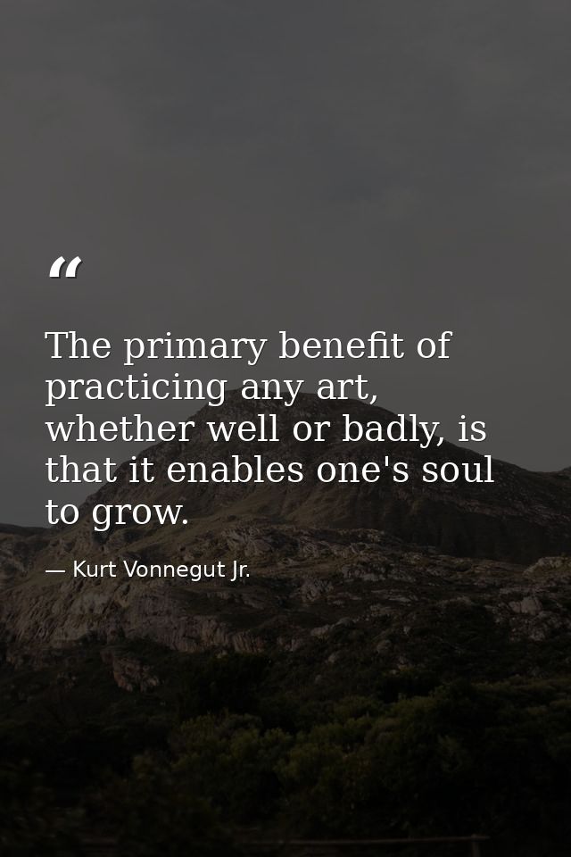 The primary benefit of practicing any art, whether well or badly, is that it enables one's soul to grow. — Kurt Vonnegut Jr.
