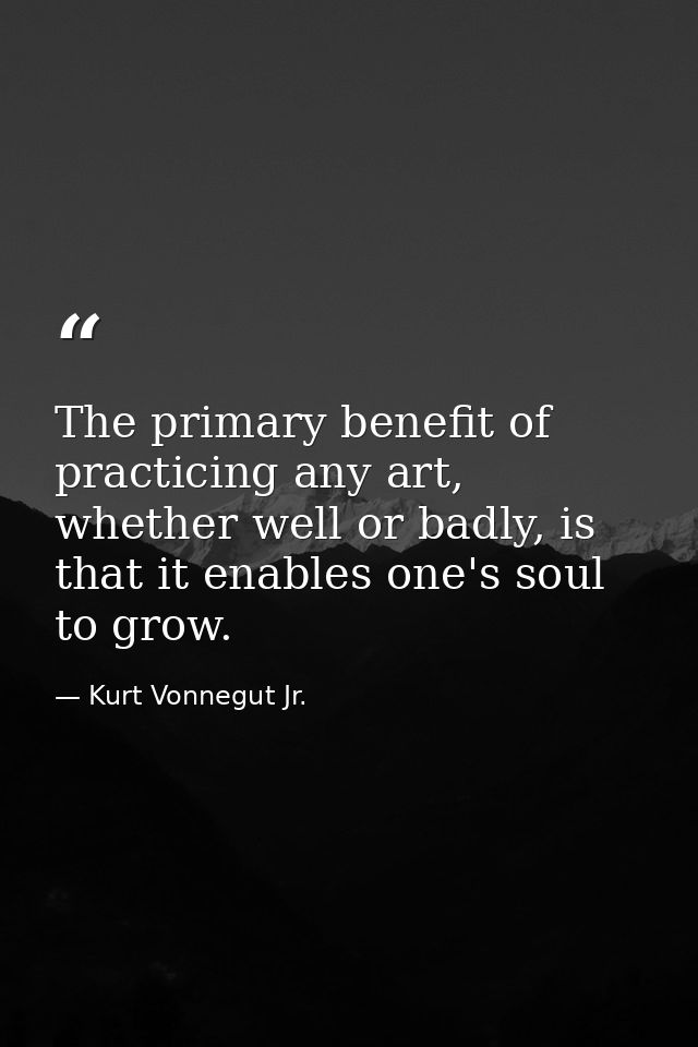 The primary benefit of practicing any art, whether well or badly, is that it enables one's soul to grow. — Kurt Vonnegut Jr.