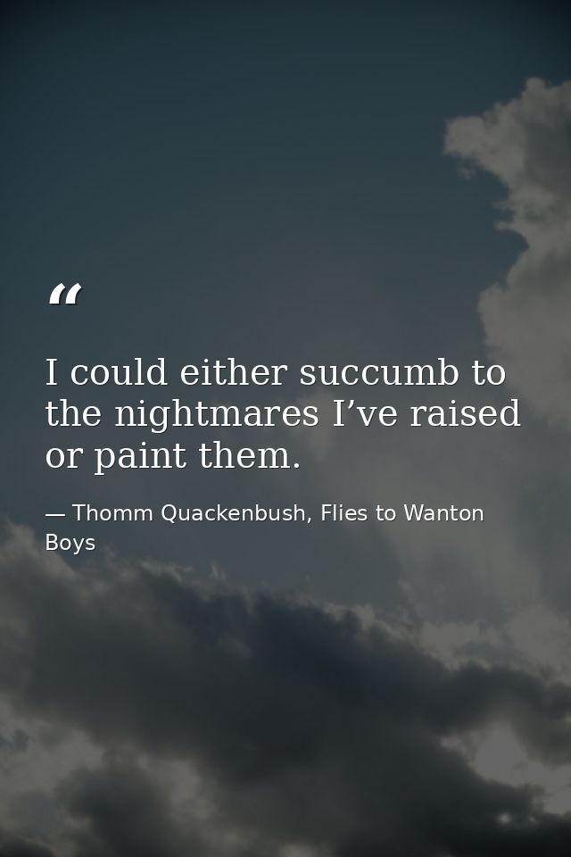I could either succumb to the nightmares I’ve raised or paint them. — Thomm Quackenbush, Flies to Wanton Boys