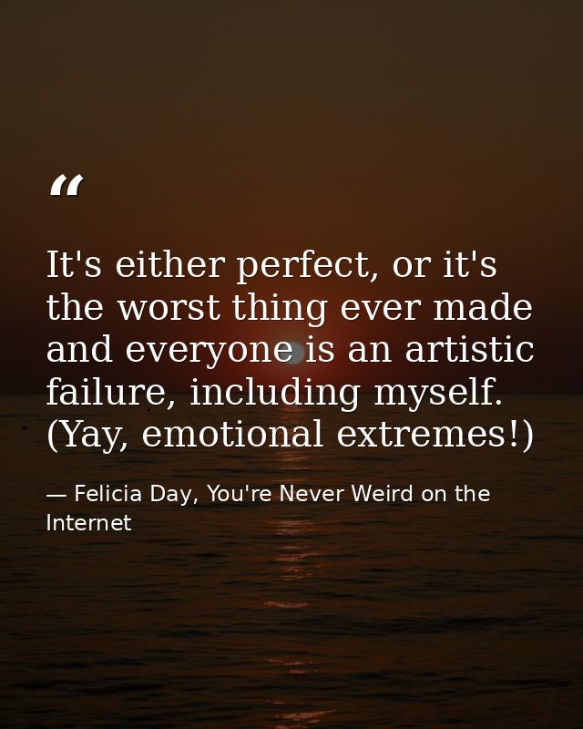 It's either perfect, or it's the worst thing ever made and everyone is an artistic failure, including myself. (Yay, emot — Felicia Day, You're Never Weird on the Internet