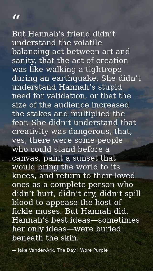 But Hannah's friend didn’t understand the volatile balancing act between art and sanity, that the act of creation was li — Jake Vander-Ark, The Day I Wore Purple