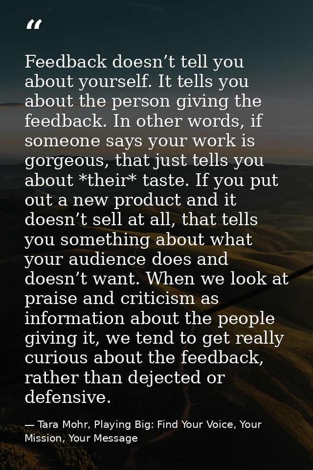Feedback doesn’t tell you about yourself. It tells you about the person giving the feedback. In other words, if someone  — Tara Mohr, Playing Big: Find Your Voice, Your Mission, Your Message
