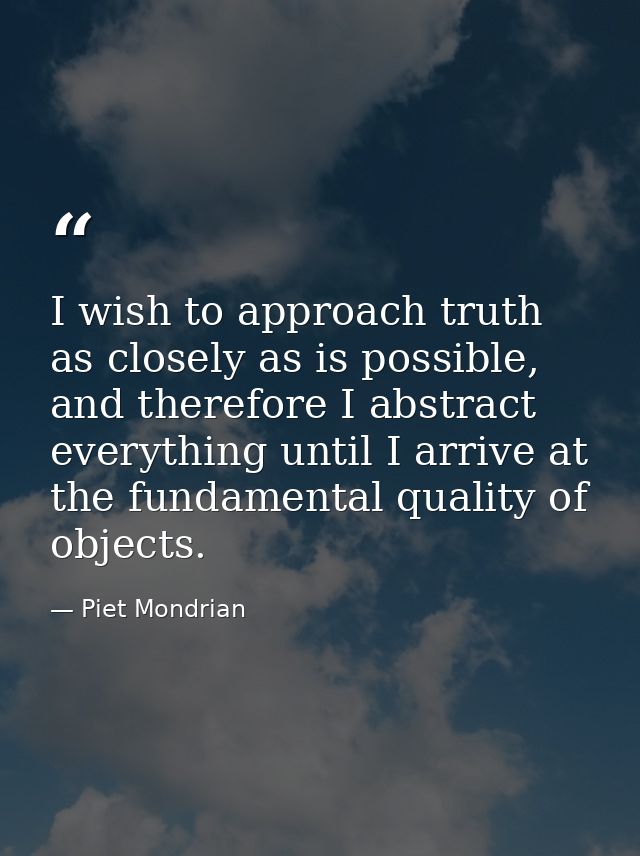 I wish to approach truth as closely as is possible, and therefore I abstract everything until I arrive at the fundamenta — Piet Mondrian