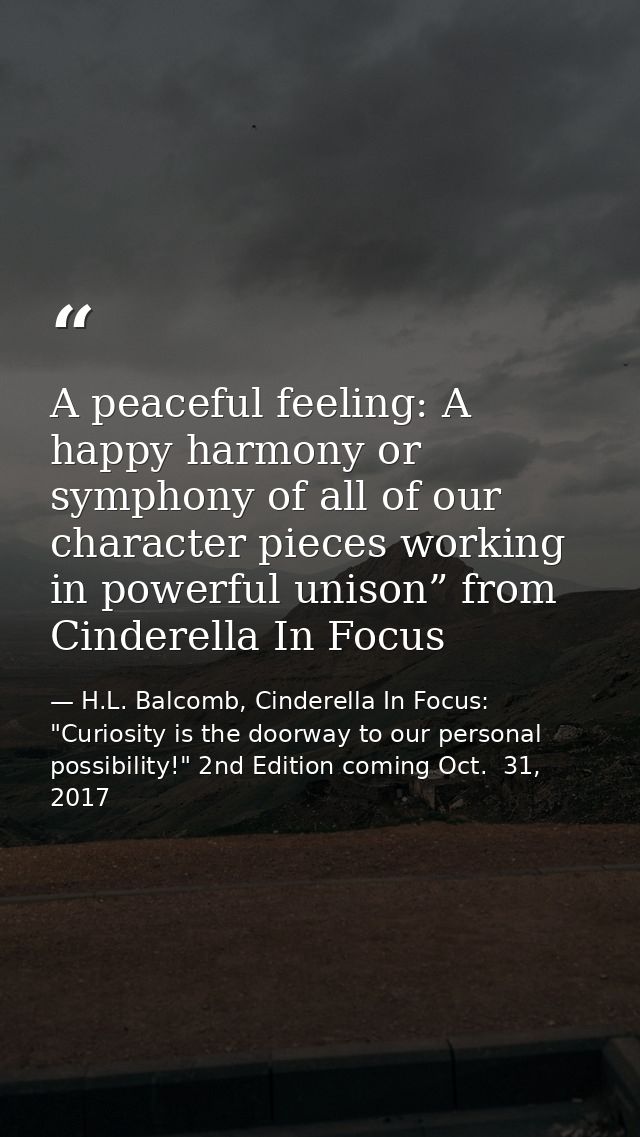 A peaceful feeling: A happy harmony or symphony of all of our character pieces working in powerful unison” from Cinderel — H.L. Balcomb, Cinderella In Focus: "Curiosity is the doorway to our personal possibility!" 2nd Edition coming Oct.  31, 2017