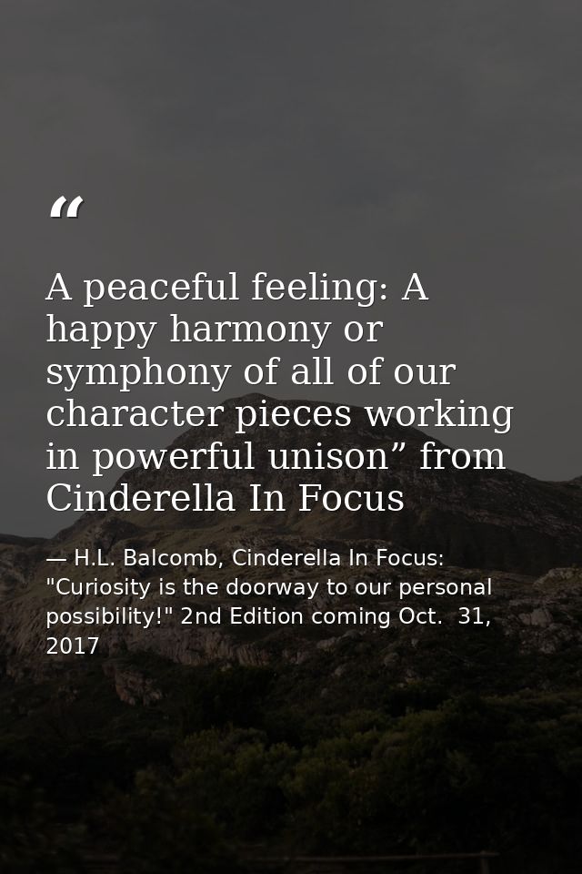 A peaceful feeling: A happy harmony or symphony of all of our character pieces working in powerful unison” from Cinderel — H.L. Balcomb, Cinderella In Focus: "Curiosity is the doorway to our personal possibility!" 2nd Edition coming Oct.  31, 2017