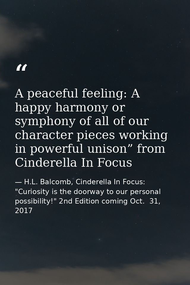 A peaceful feeling: A happy harmony or symphony of all of our character pieces working in powerful unison” from Cinderel — H.L. Balcomb, Cinderella In Focus: "Curiosity is the doorway to our personal possibility!" 2nd Edition coming Oct.  31, 2017