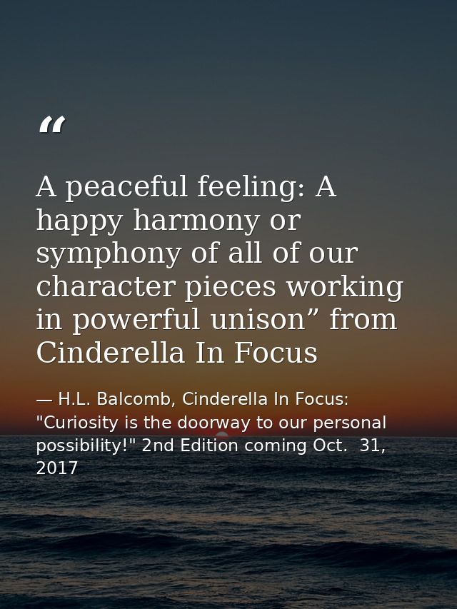 A peaceful feeling: A happy harmony or symphony of all of our character pieces working in powerful unison” from Cinderel — H.L. Balcomb, Cinderella In Focus: "Curiosity is the doorway to our personal possibility!" 2nd Edition coming Oct.  31, 2017