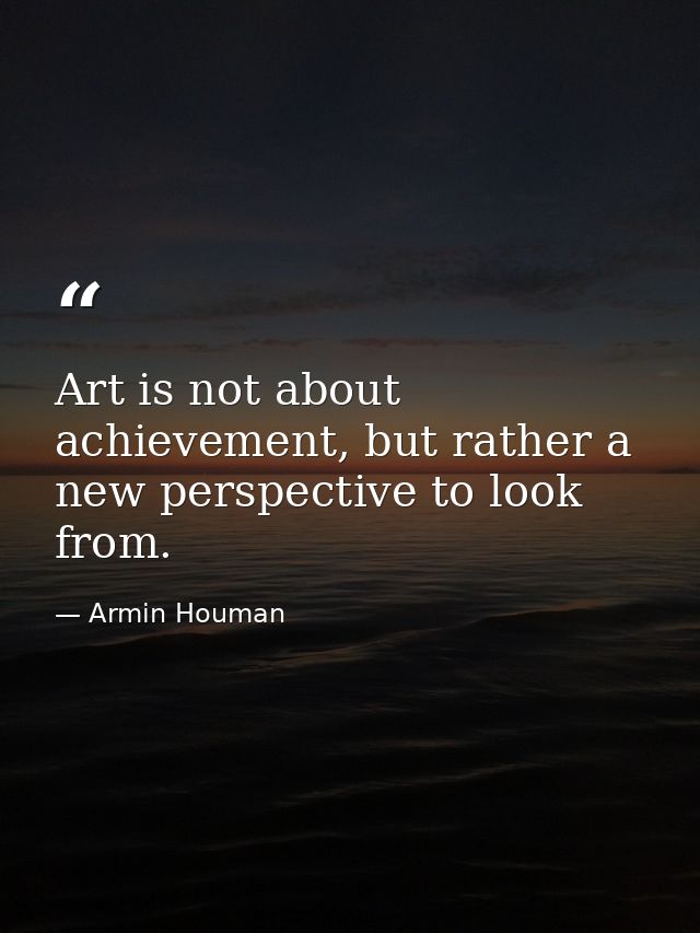 Art is not about achievement, but rather a new perspective to look from. — Armin Houman