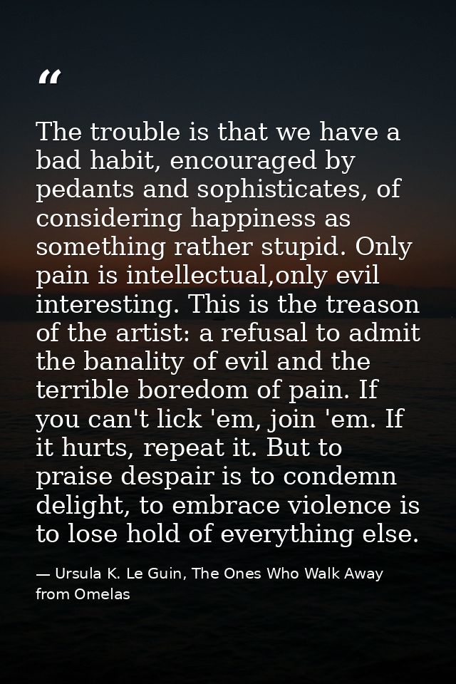 The trouble is that we have a bad habit, encouraged by pedants and sophisticates, of considering happiness as something  — Ursula K. Le Guin, The Ones Who Walk Away from Omelas