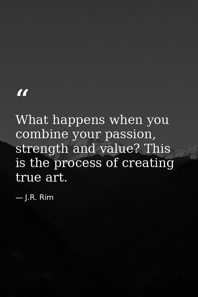 What happens when you combine your passion, strength and value? This is the process of creating true art. — J.R. Rim