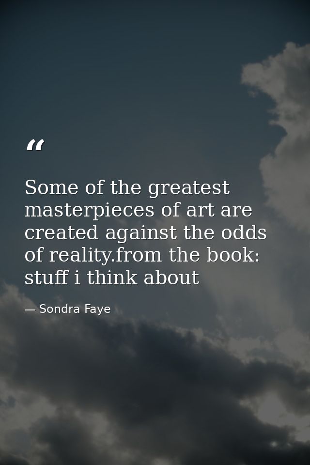 Some of the greatest masterpieces of art are created against the odds of reality.from the book: stuff i think about — Sondra Faye