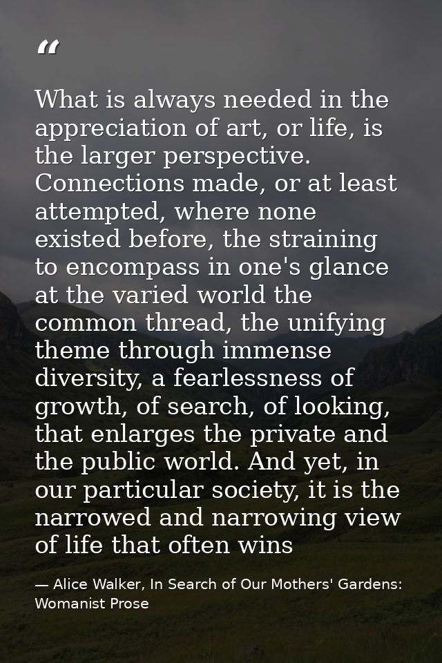 What is always needed in the appreciation of art, or life, is the larger perspective. Connections made, or at least atte — Alice Walker, In Search of Our Mothers' Gardens: Womanist Prose