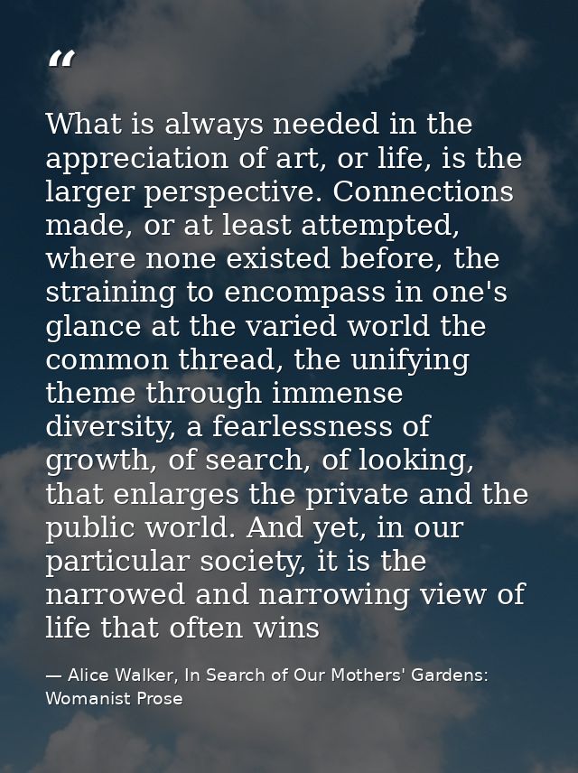 What is always needed in the appreciation of art, or life, is the larger perspective. Connections made, or at least atte — Alice Walker, In Search of Our Mothers' Gardens: Womanist Prose