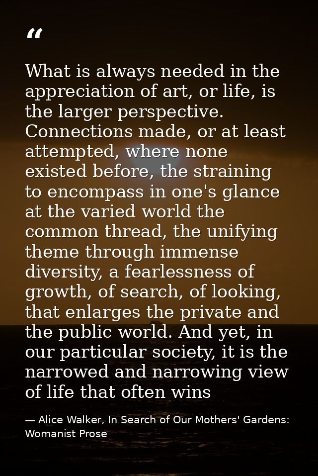 What is always needed in the appreciation of art, or life, is the larger perspective. Connections made, or at least atte — Alice Walker, In Search of Our Mothers' Gardens: Womanist Prose