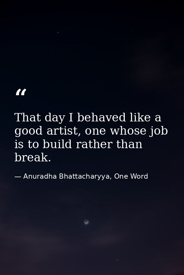 That day I behaved like a good artist, one whose job is to build rather than break. — Anuradha Bhattacharyya, One Word