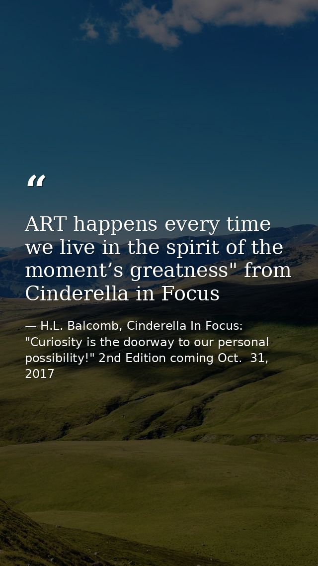 ART happens every time we live in the spirit of the moment’s greatness" from Cinderella in Focus — H.L. Balcomb, Cinderella In Focus: "Curiosity is the doorway to our personal possibility!" 2nd Edition coming Oct.  31, 2017