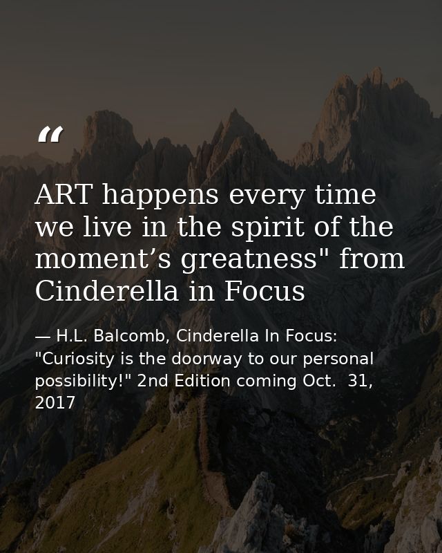 ART happens every time we live in the spirit of the moment’s greatness" from Cinderella in Focus — H.L. Balcomb, Cinderella In Focus: "Curiosity is the doorway to our personal possibility!" 2nd Edition coming Oct.  31, 2017