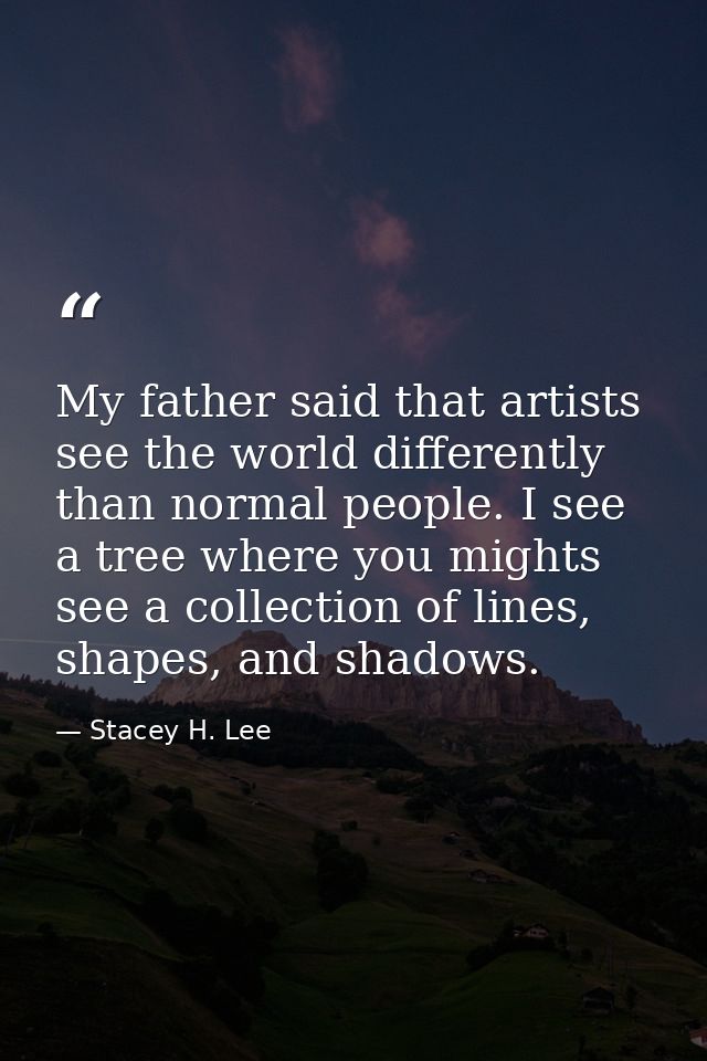 My father said that artists see the world differently than normal people. I see a tree where you mights see a collection — Stacey H. Lee