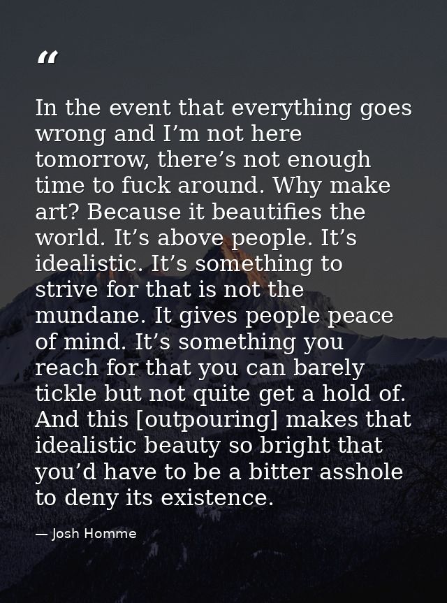 In the event that everything goes wrong and I’m not here tomorrow, there’s not enough time to fuck around. Why make art? — Josh Homme