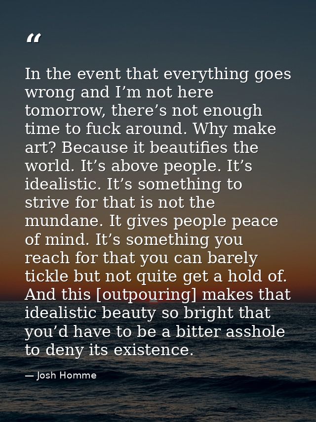 In the event that everything goes wrong and I’m not here tomorrow, there’s not enough time to fuck around. Why make art? — Josh Homme