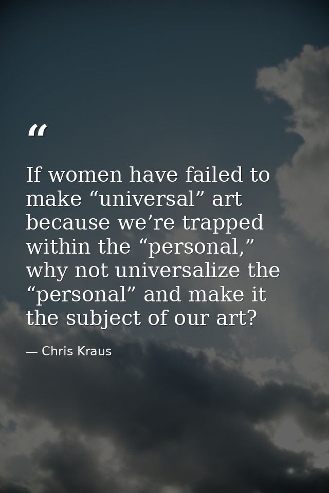 If women have failed to make “universal” art because we’re trapped within the “personal,” why not universalize the “pers — Chris Kraus