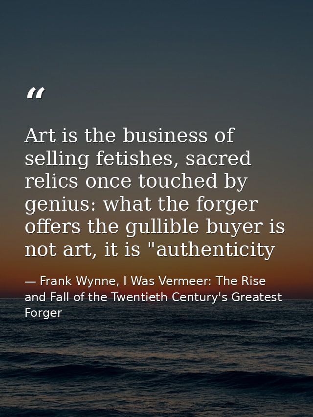Art is the business of selling fetishes, sacred relics once touched by genius: what the forger offers the gullible buyer — Frank Wynne, I Was Vermeer: The Rise and Fall of the Twentieth Century's Greatest Forger